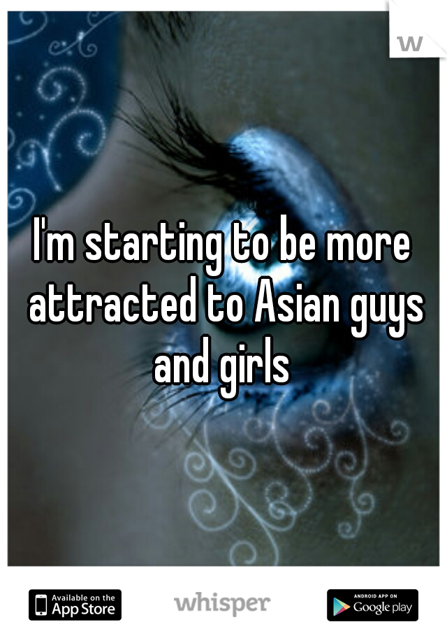 I'm starting to be more attracted to Asian guys and girls 