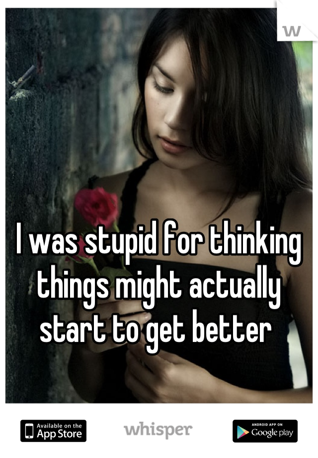 I was stupid for thinking things might actually start to get better 
