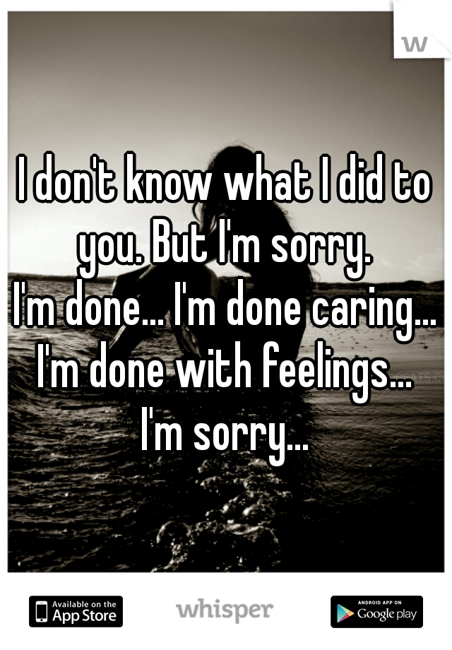 I don't know what I did to you. But I'm sorry. 
I'm done... I'm done caring... I'm done with feelings... 
I'm sorry...