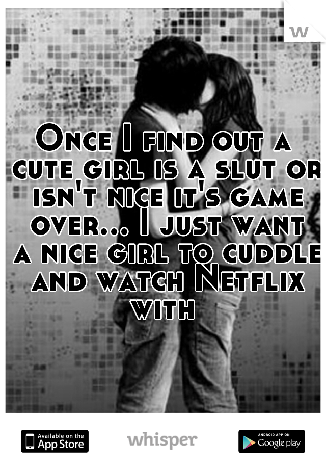 Once I find out a cute girl is a slut or isn't nice it's game over... I just want a nice girl to cuddle and watch Netflix with 
