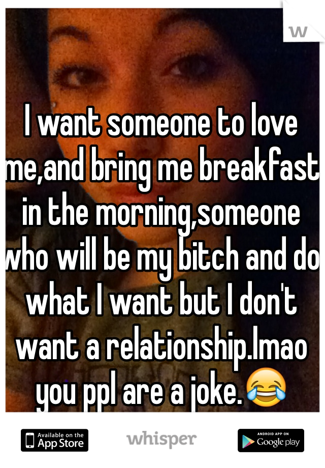I want someone to love me,and bring me breakfast in the morning,someone who will be my bitch and do what I want but I don't want a relationship.lmao you ppl are a joke.😂