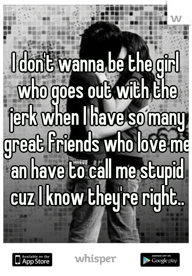 I don't wanna be the girl who goes out with the jerk when I have so many great friends who love me an have to call me stupid cuz I know they're right..
