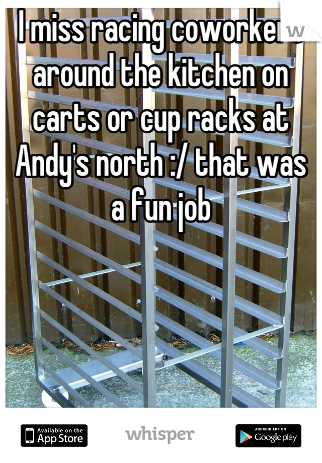 I miss racing coworkers around the kitchen on carts or cup racks at Andy's north :/ that was a fun job