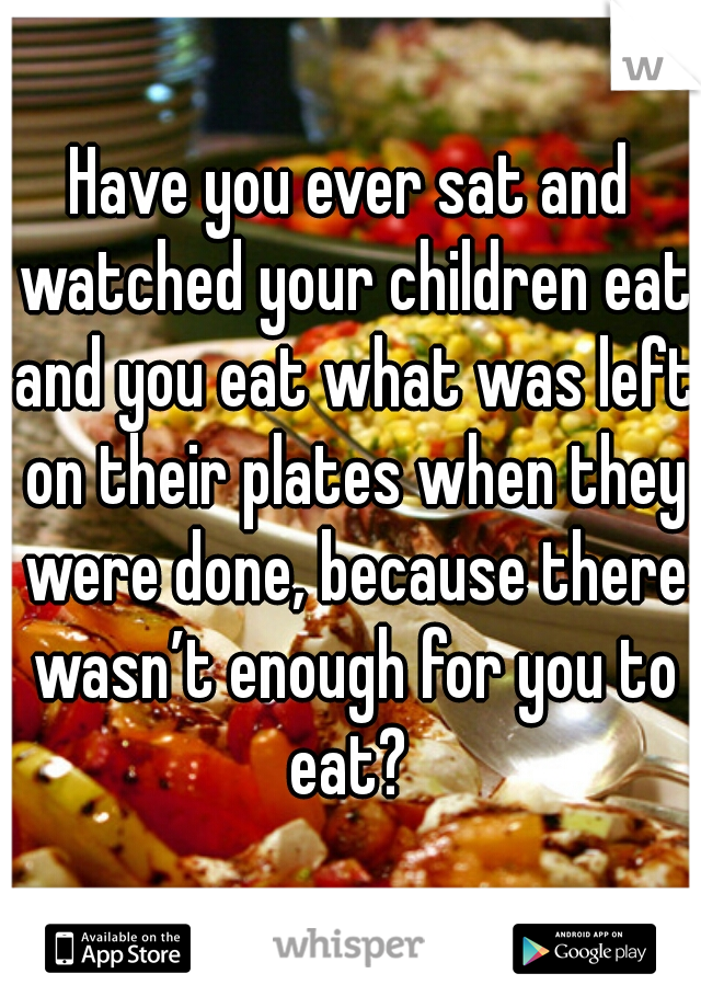Have you ever sat and watched your children eat and you eat what was left on their plates when they were done, because there wasn’t enough for you to eat? 