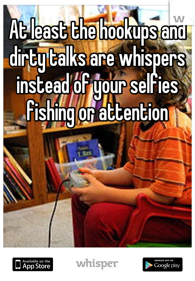 At least the hookups and dirty talks are whispers instead of your selfies fishing or attention