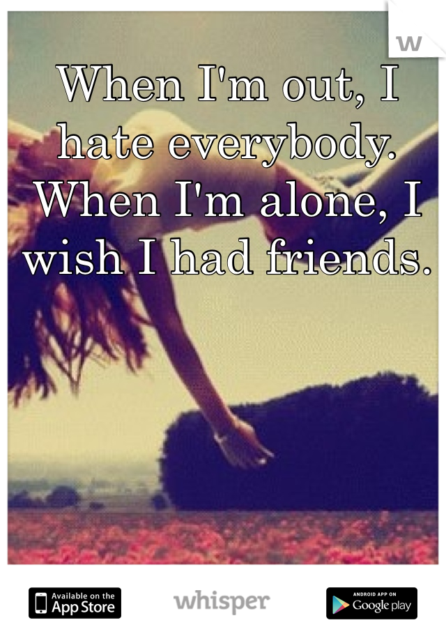When I'm out, I hate everybody. When I'm alone, I wish I had friends. 