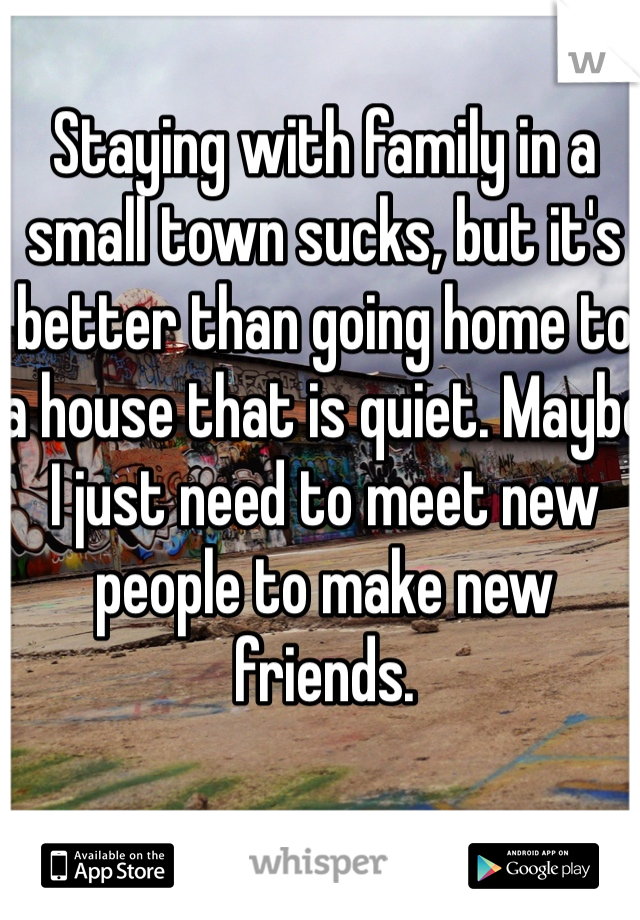 Staying with family in a small town sucks, but it's better than going home to a house that is quiet. Maybe I just need to meet new people to make new friends. 