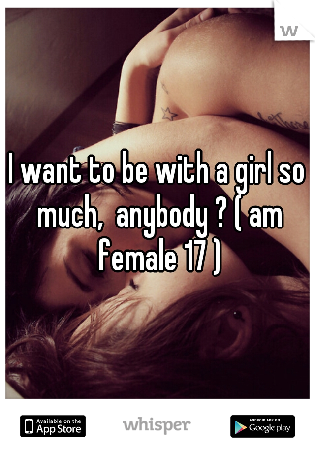 I want to be with a girl so much,  anybody ? ( am female 17 )