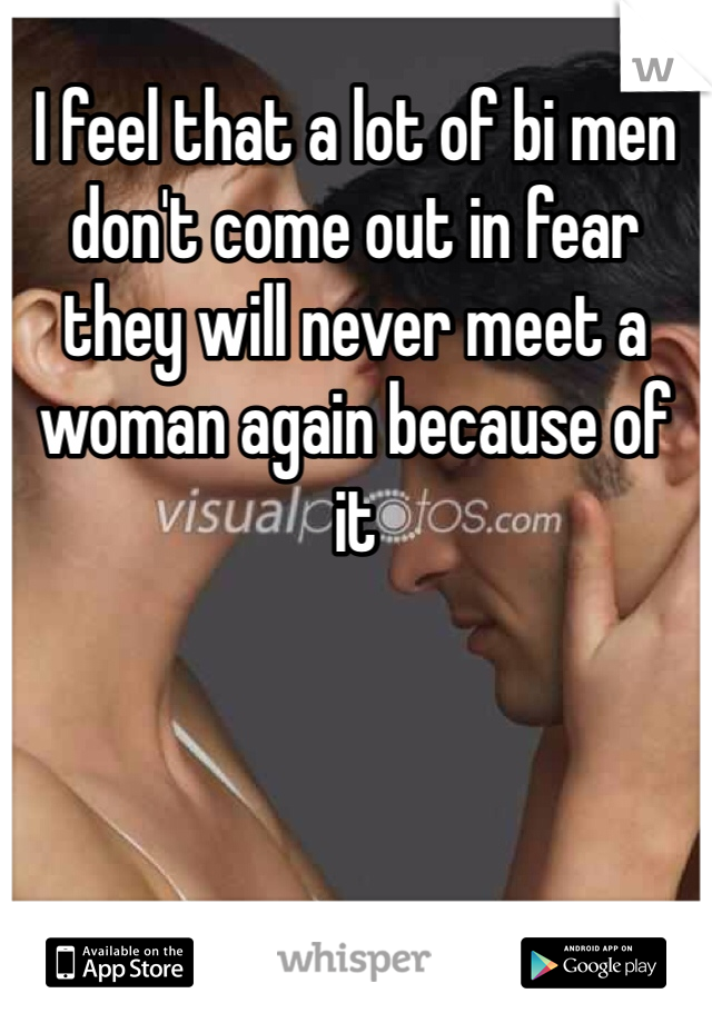 I feel that a lot of bi men don't come out in fear they will never meet a woman again because of it