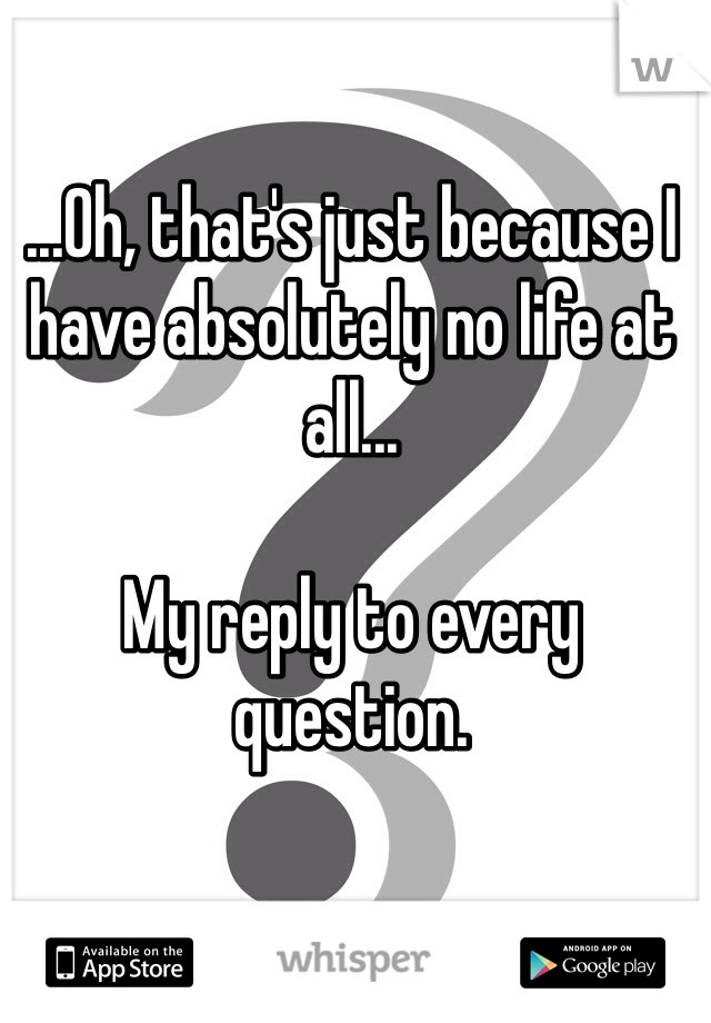 ...Oh, that's just because I have absolutely no life at all...

My reply to every question.