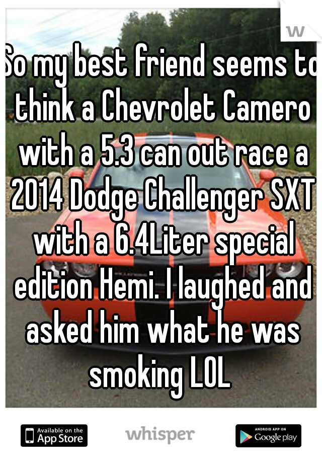 So my best friend seems to think a Chevrolet Camero with a 5.3 can out race a 2014 Dodge Challenger SXT with a 6.4Liter special edition Hemi. I laughed and asked him what he was smoking LOL 

