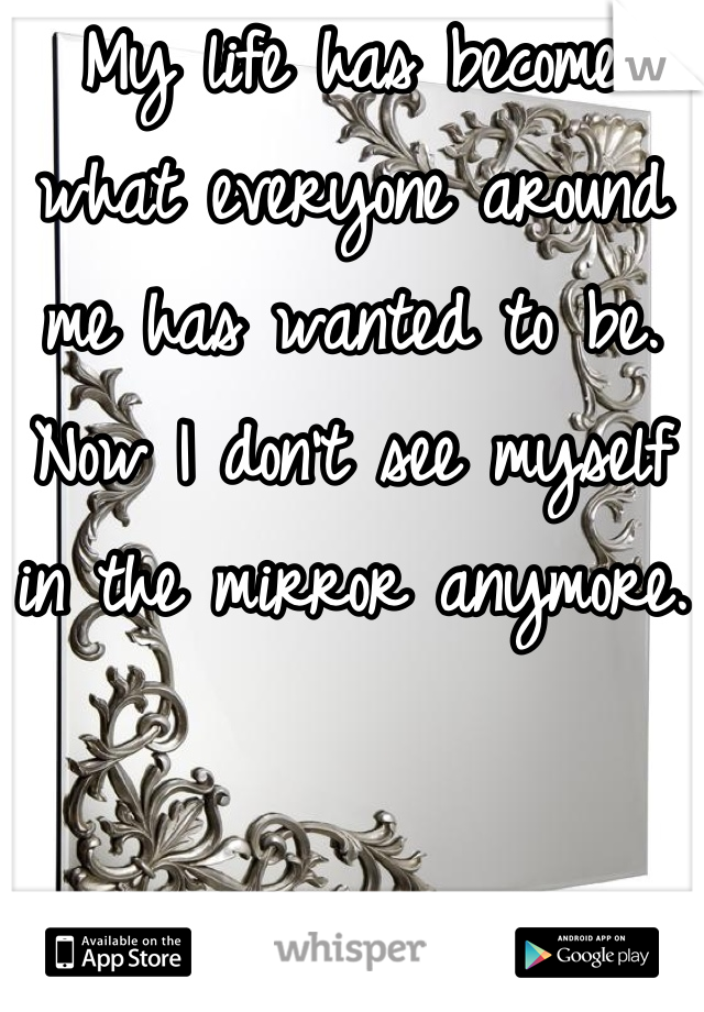 My life has become what everyone around me has wanted to be. Now I don't see myself in the mirror anymore.