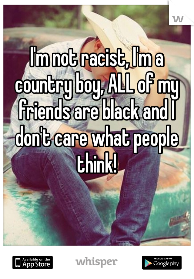 I'm not racist, I'm a country boy, ALL of my friends are black and I don't care what people think! 