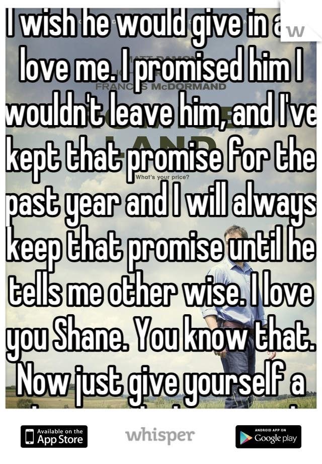 I wish he would give in and love me. I promised him I wouldn't leave him, and I've kept that promise for the past year and I will always keep that promise until he tells me other wise. I love you Shane. You know that. Now just give yourself a chance to be happy with me.