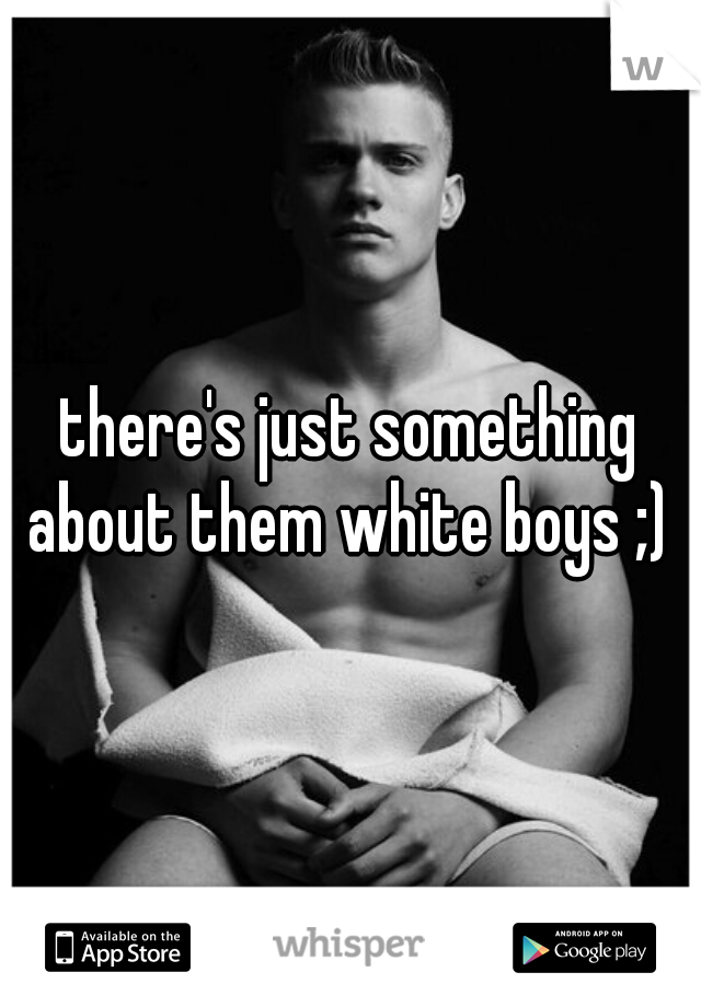 there's just something about them white boys ;) 