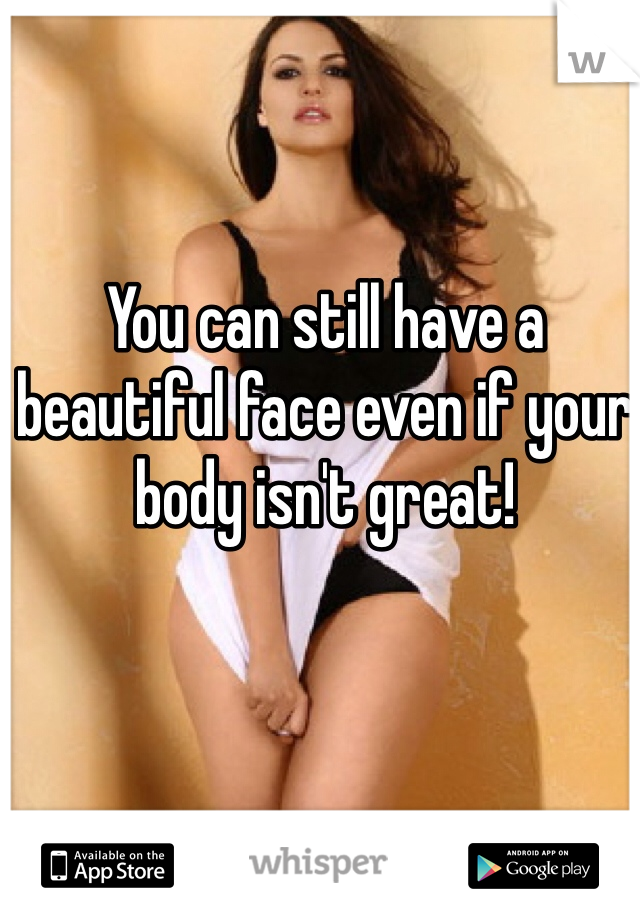 You can still have a beautiful face even if your body isn't great!