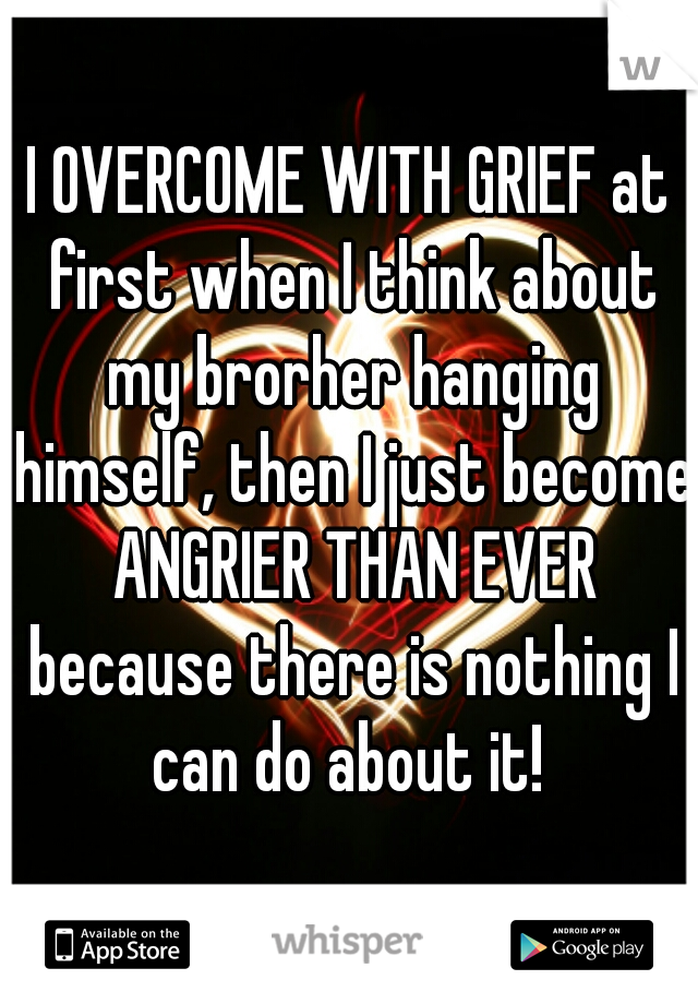 I OVERCOME WITH GRIEF at first when I think about my brorher hanging himself, then I just become ANGRIER THAN EVER because there is nothing I can do about it! 
