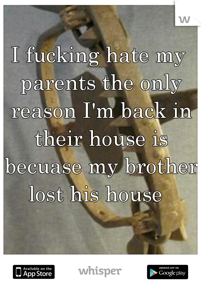 I fucking hate my parents the only reason I'm back in their house is becuase my brother lost his house  