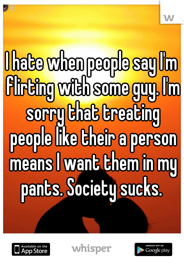 I hate when people say I'm flirting with some guy. I'm sorry that treating people like their a person means I want them in my pants. Society sucks. 