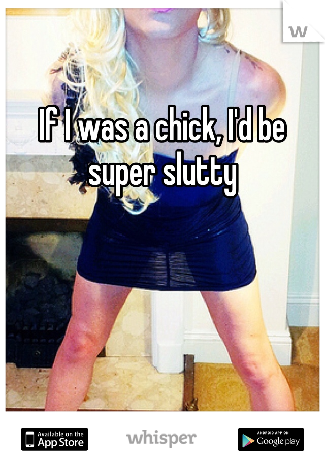 If I was a chick, I'd be super slutty