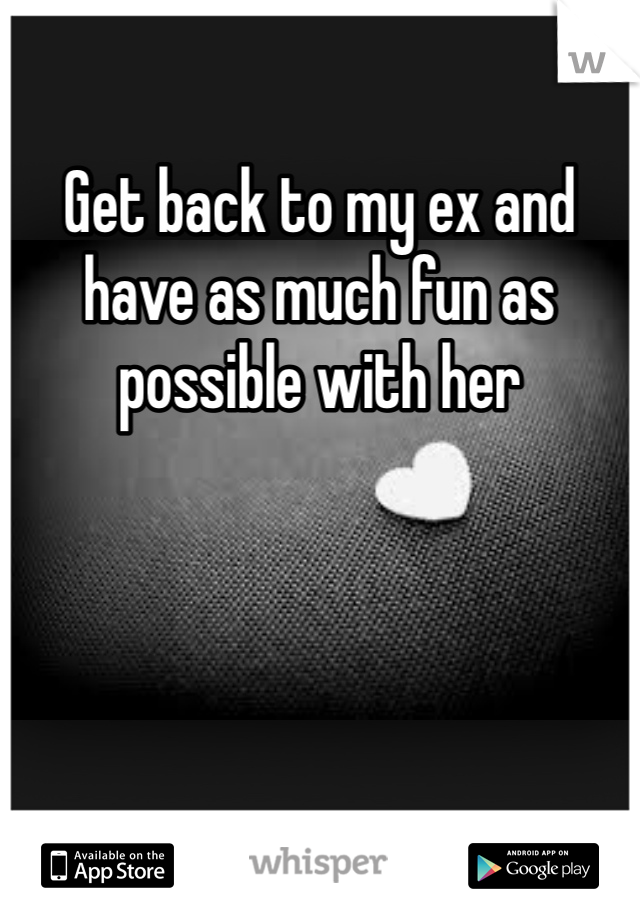 Get back to my ex and have as much fun as possible with her 