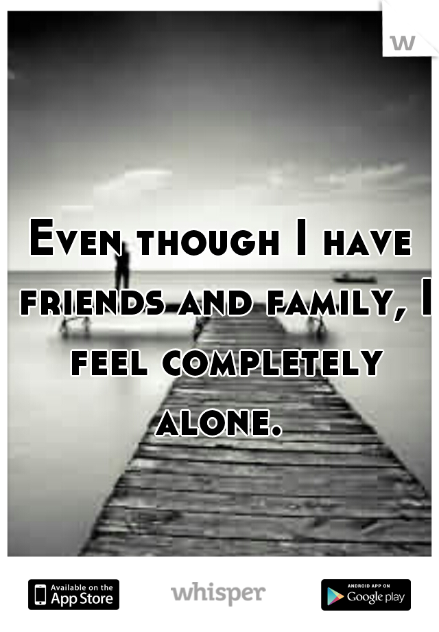 Even though I have friends and family, I feel completely alone. 