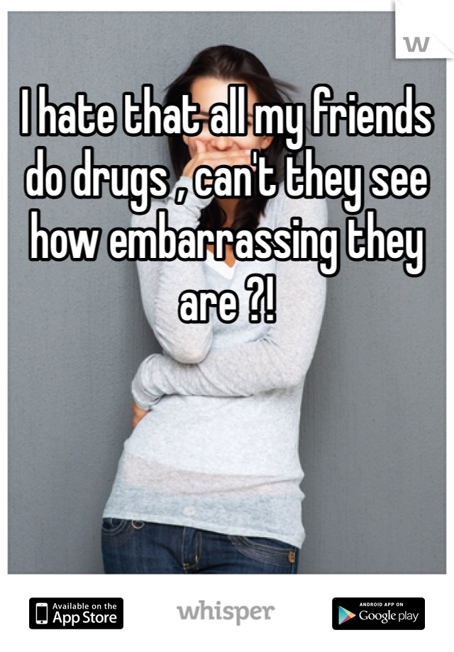 I hate that all my friends do drugs , can't they see how embarrassing they are ?! 