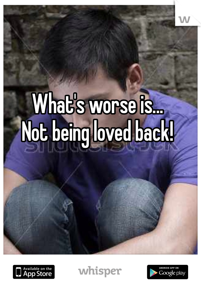 What's worse is...
Not being loved back!