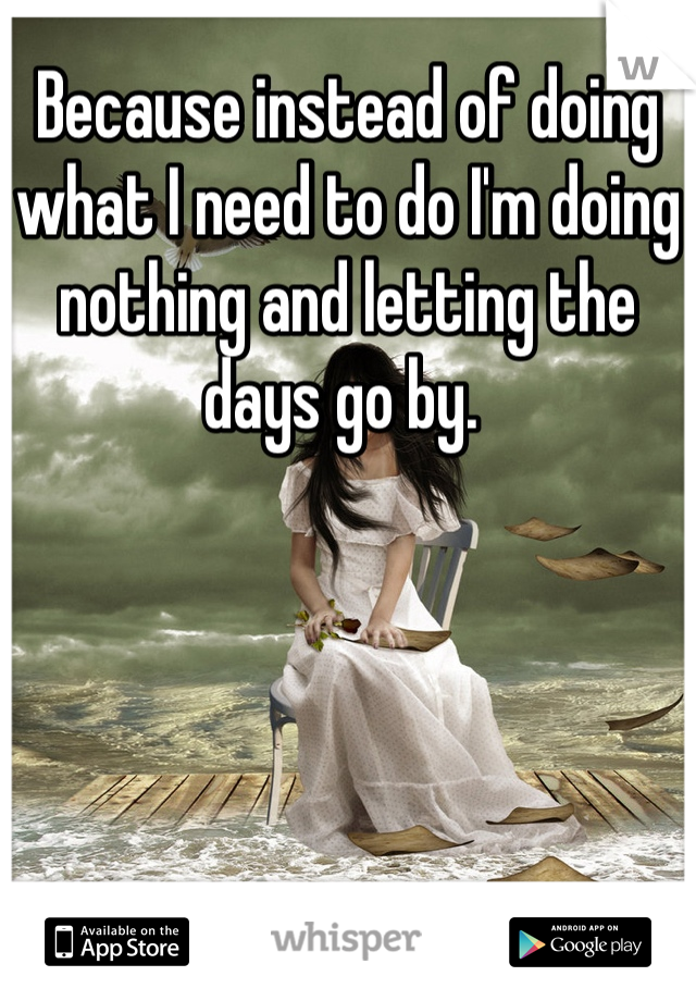 Because instead of doing what I need to do I'm doing nothing and letting the days go by. 
