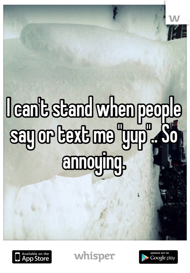 I can't stand when people say or text me "yup".. So annoying. 
