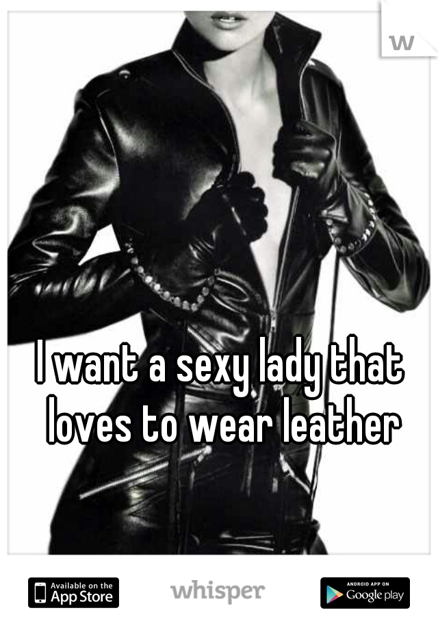 I want a sexy lady that loves to wear leather