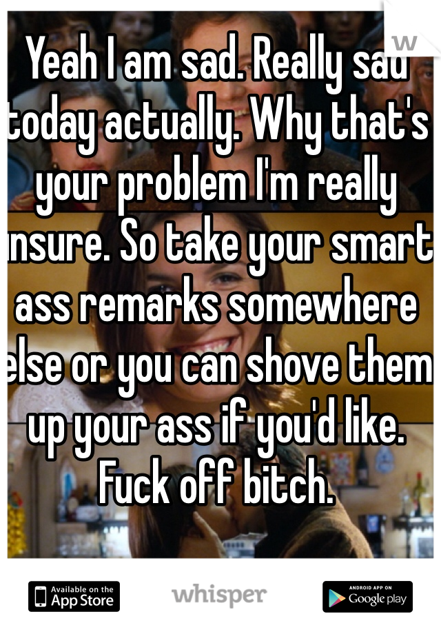 Yeah I am sad. Really sad today actually. Why that's your problem I'm really unsure. So take your smart ass remarks somewhere else or you can shove them up your ass if you'd like. Fuck off bitch. 