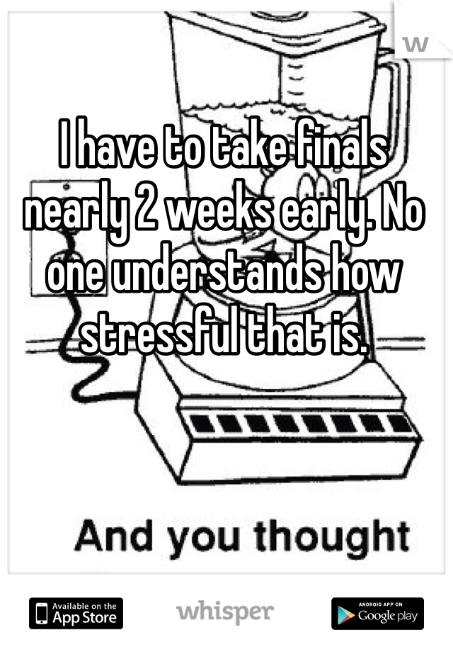 I have to take finals nearly 2 weeks early. No one understands how stressful that is. 