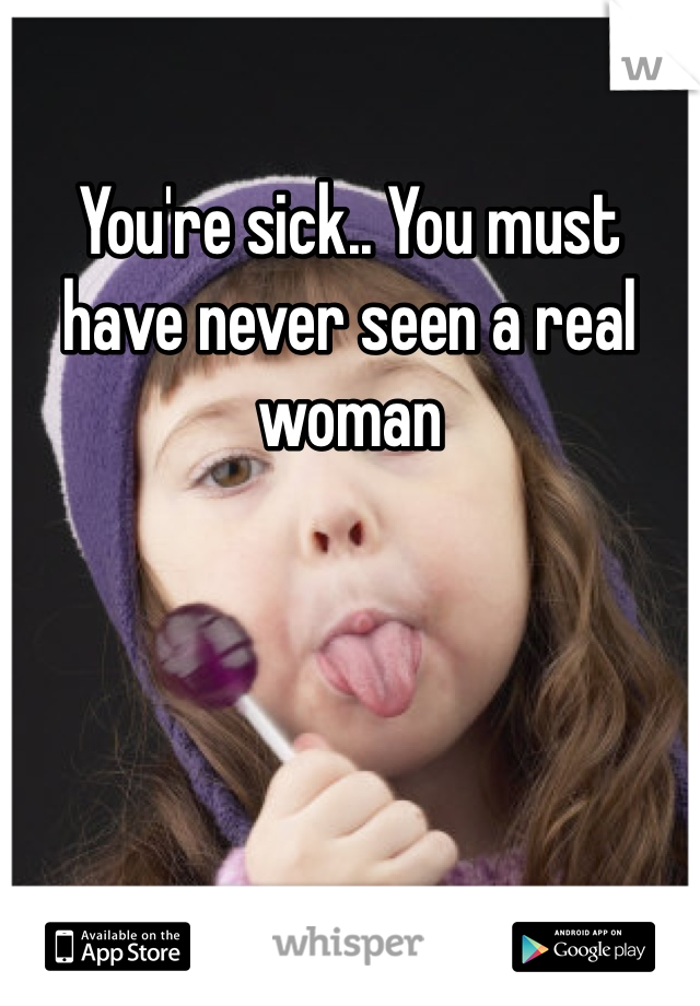 You're sick.. You must have never seen a real woman