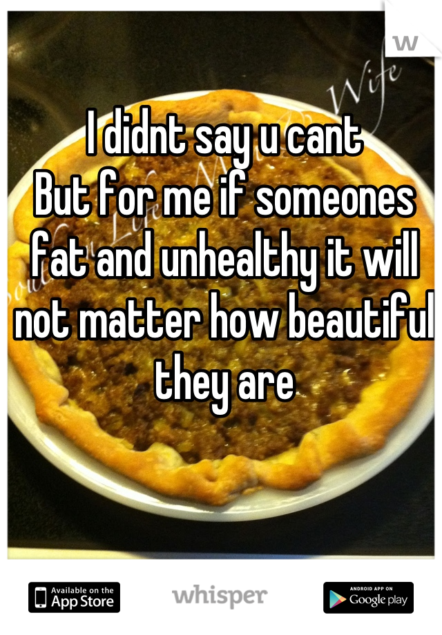 I didnt say u cant
But for me if someones fat and unhealthy it will not matter how beautiful they are