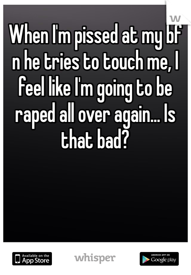When I'm pissed at my bf n he tries to touch me, I feel like I'm going to be raped all over again... Is that bad?