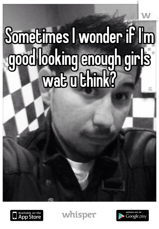 Sometimes I wonder if I'm good looking enough girls wat u think?
