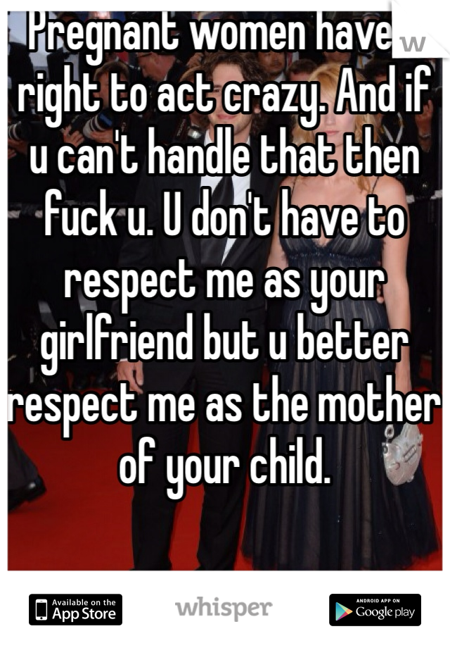 Pregnant women have a right to act crazy. And if u can't handle that then fuck u. U don't have to respect me as your girlfriend but u better respect me as the mother of your child. 