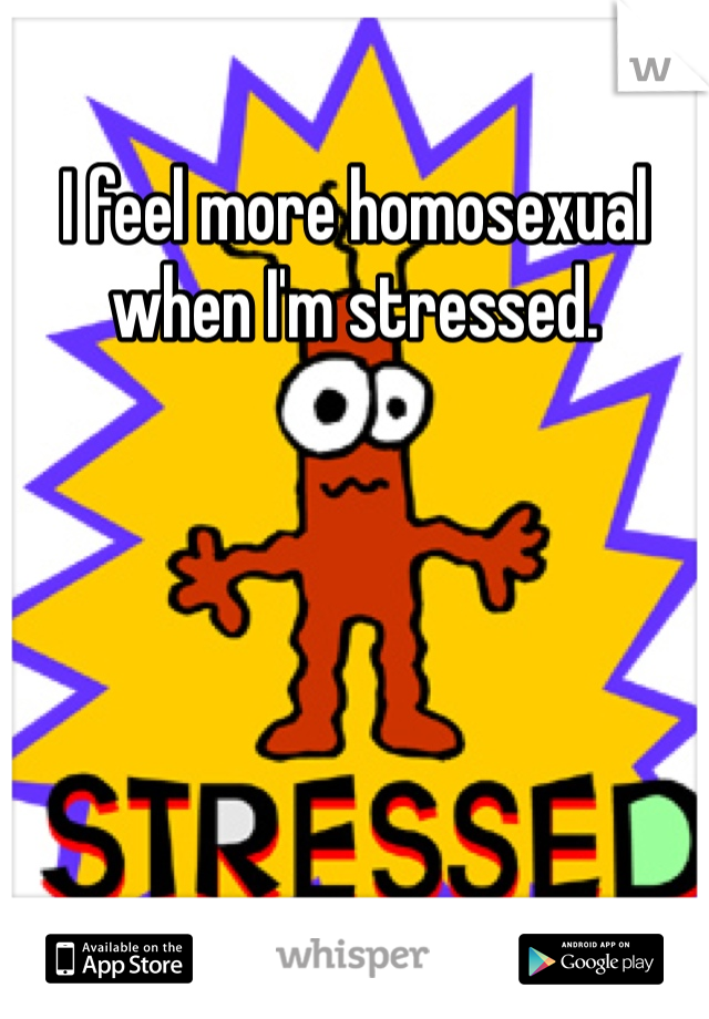 I feel more homosexual when I'm stressed.