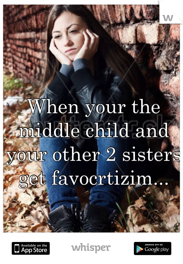 When your the middle child and your other 2 sisters get favocrtizim...