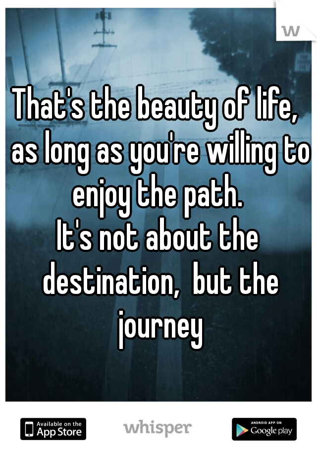 That's the beauty of life,  as long as you're willing to enjoy the path. 
It's not about the destination,  but the journey