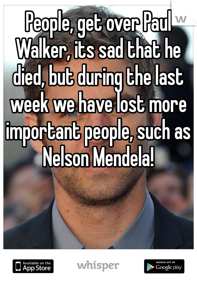 People, get over Paul Walker, its sad that he died, but during the last week we have lost more important people, such as Nelson Mendela!