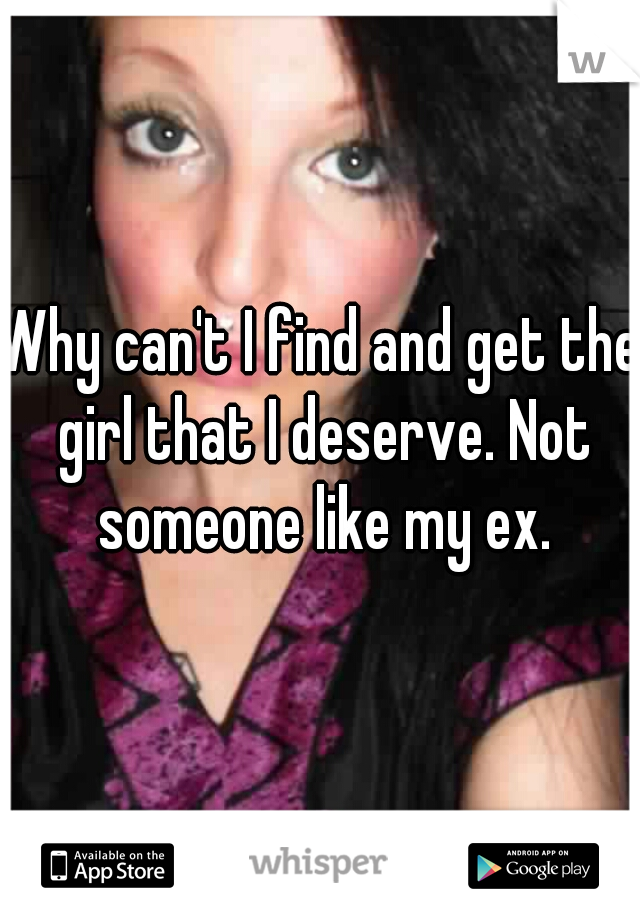 Why can't I find and get the girl that I deserve. Not someone like my ex.