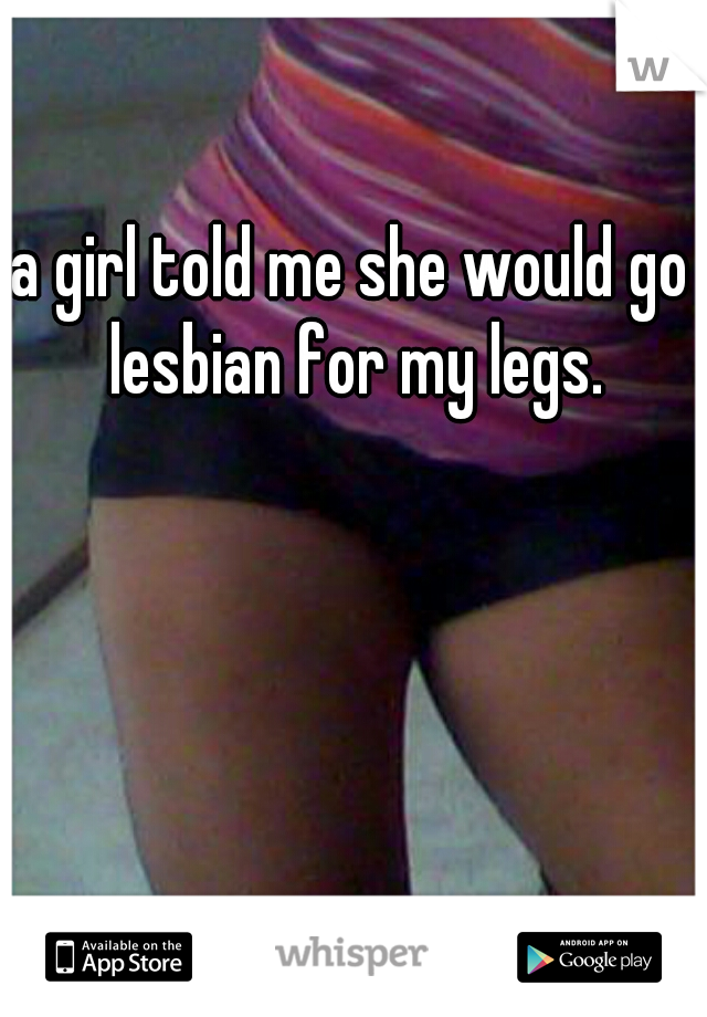 a girl told me she would go lesbian for my legs.