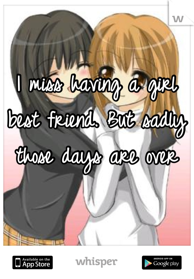 I miss having a girl best friend. But sadly those days are over