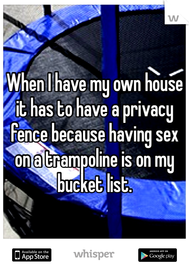 When I have my own house it has to have a privacy fence because having sex on a trampoline is on my bucket list. 