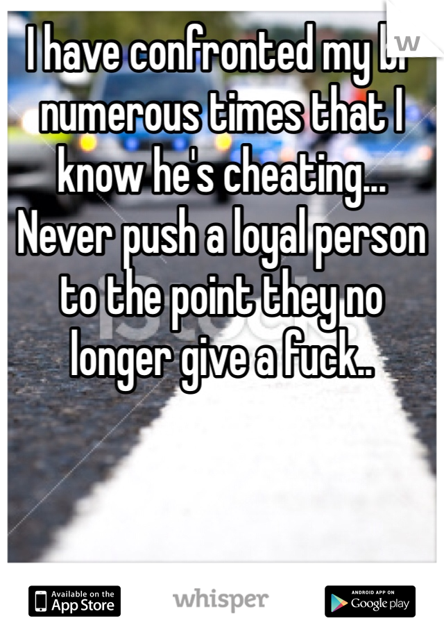 I have confronted my bf numerous times that I know he's cheating... Never push a loyal person to the point they no longer give a fuck.. 