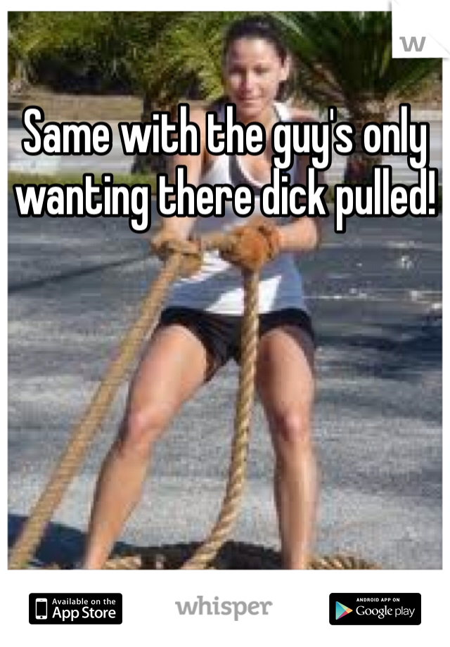 Same with the guy's only wanting there dick pulled!