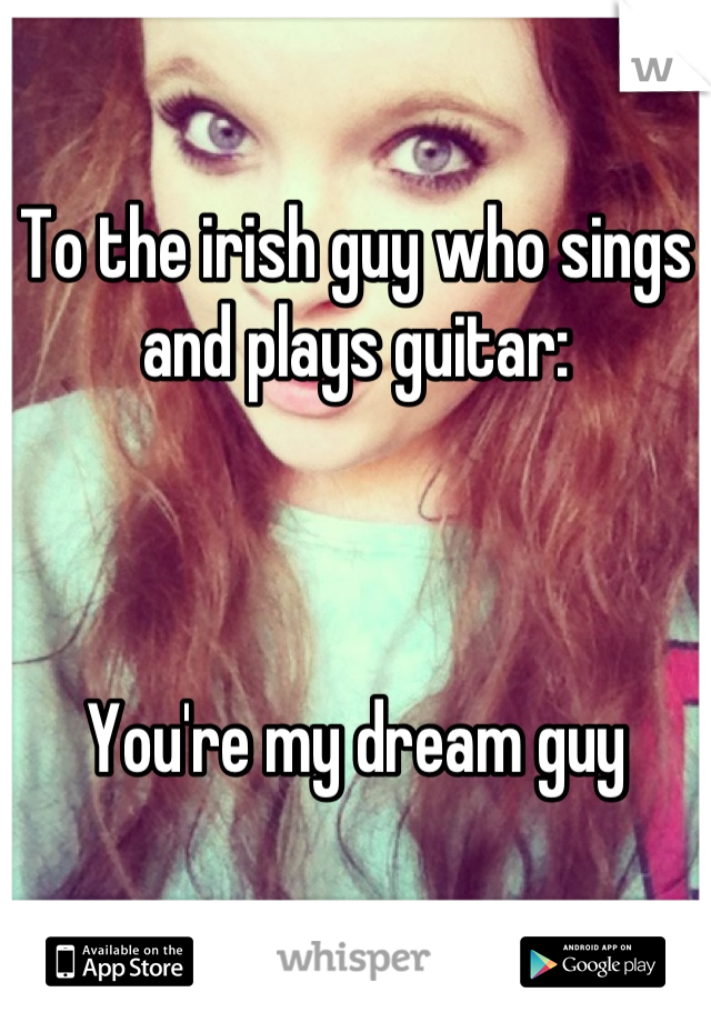 To the irish guy who sings and plays guitar:



You're my dream guy