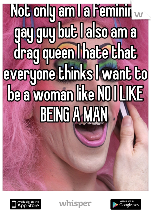 Not only am I a feminine gay guy but I also am a drag queen I hate that everyone thinks I want to be a woman like NO I LIKE BEING A MAN 